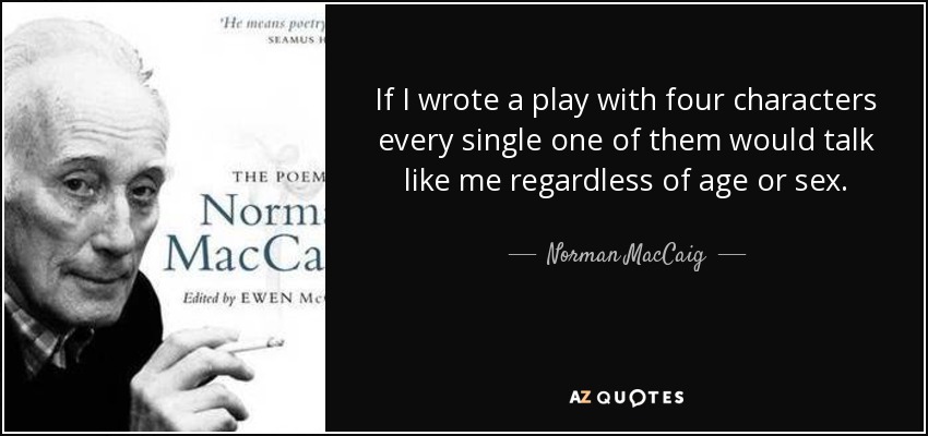If I wrote a play with four characters every single one of them would talk like me regardless of age or sex. - Norman MacCaig