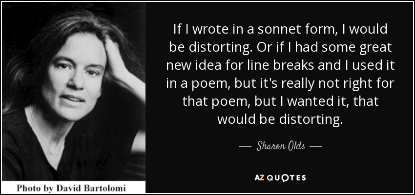 If I wrote in a sonnet form, I would be distorting. Or if I had some great new idea for line breaks and I used it in a poem, but it's really not right for that poem, but I wanted it, that would be distorting. - Sharon Olds