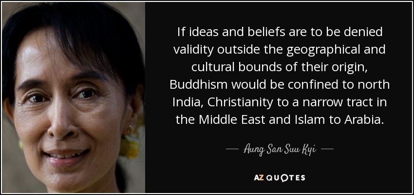 If ideas and beliefs are to be denied validity outside the geographical and cultural bounds of their origin, Buddhism would be confined to north India, Christianity to a narrow tract in the Middle East and Islam to Arabia. - Aung San Suu Kyi