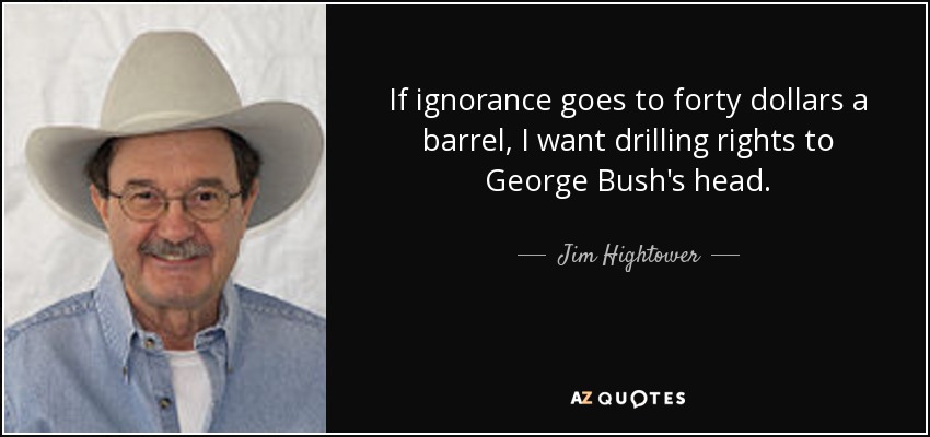 If ignorance goes to forty dollars a barrel, I want drilling rights to George Bush's head. - Jim Hightower