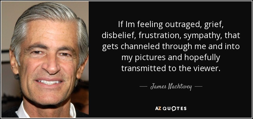 If Im feeling outraged, grief, disbelief, frustration, sympathy, that gets channeled through me and into my pictures and hopefully transmitted to the viewer. - James Nachtwey