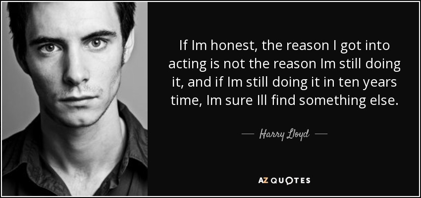 If Im honest, the reason I got into acting is not the reason Im still doing it, and if Im still doing it in ten years time, Im sure Ill find something else. - Harry Lloyd