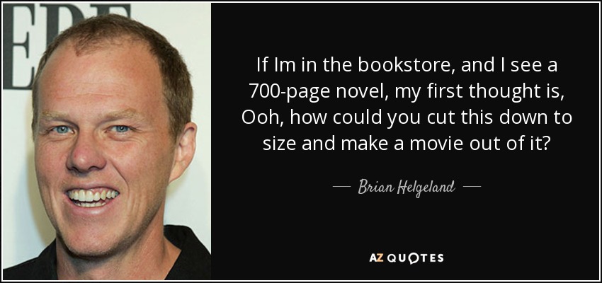 If Im in the bookstore, and I see a 700-page novel, my first thought is, Ooh, how could you cut this down to size and make a movie out of it? - Brian Helgeland