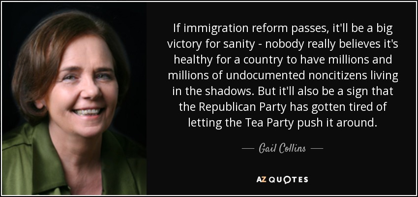 If immigration reform passes, it'll be a big victory for sanity - nobody really believes it's healthy for a country to have millions and millions of undocumented noncitizens living in the shadows. But it'll also be a sign that the Republican Party has gotten tired of letting the Tea Party push it around. - Gail Collins