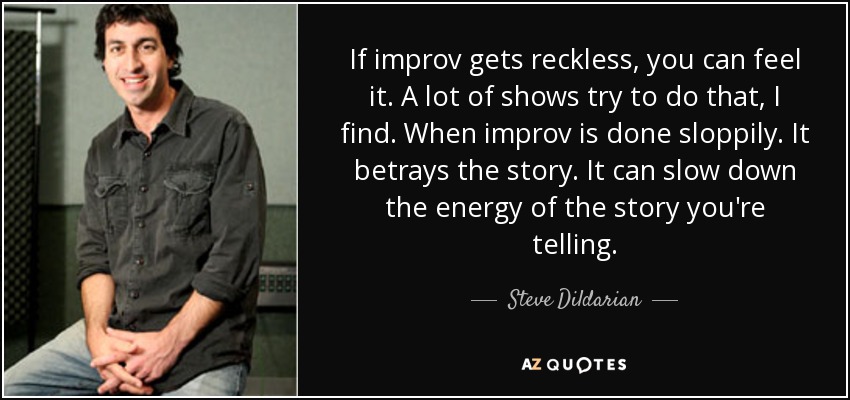 If improv gets reckless, you can feel it. A lot of shows try to do that, I find. When improv is done sloppily. It betrays the story. It can slow down the energy of the story you're telling. - Steve Dildarian