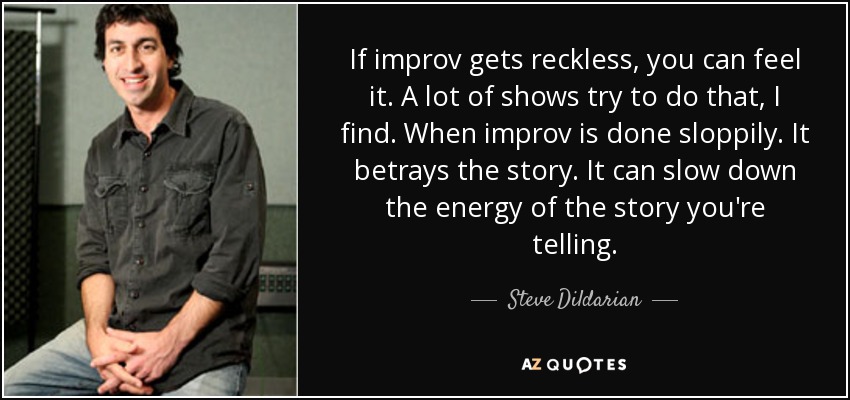 If improv gets reckless, you can feel it. A lot of shows try to do that, I find. When improv is done sloppily. It betrays the story. It can slow down the energy of the story you're telling. - Steve Dildarian