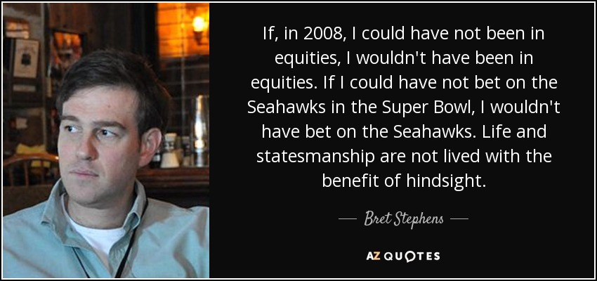 If, in 2008, I could have not been in equities, I wouldn't have been in equities. If I could have not bet on the Seahawks in the Super Bowl, I wouldn't have bet on the Seahawks. Life and statesmanship are not lived with the benefit of hindsight. - Bret Stephens