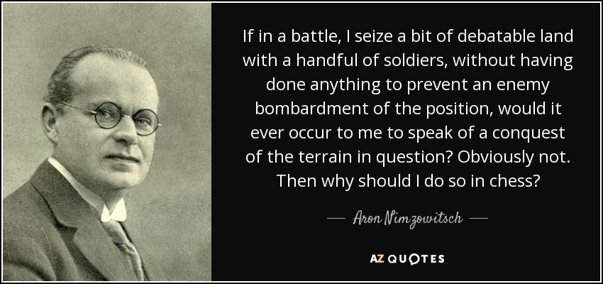 If in a battle, I seize a bit of debatable land with a handful of soldiers, without having done anything to prevent an enemy bombardment of the position, would it ever occur to me to speak of a conquest of the terrain in question? Obviously not. Then why should I do so in chess? - Aron Nimzowitsch