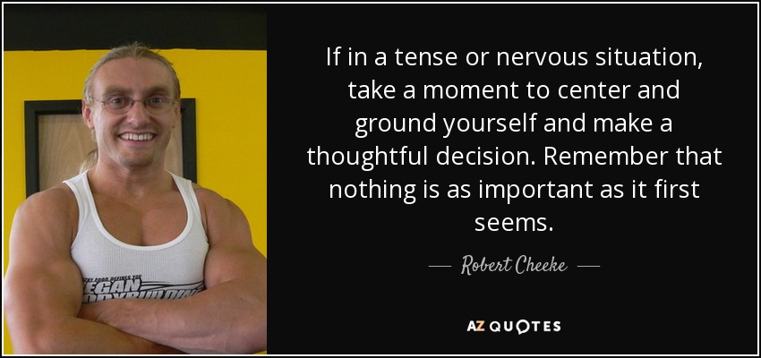 If in a tense or nervous situation, take a moment to center and ground yourself and make a thoughtful decision. Remember that nothing is as important as it first seems. - Robert Cheeke