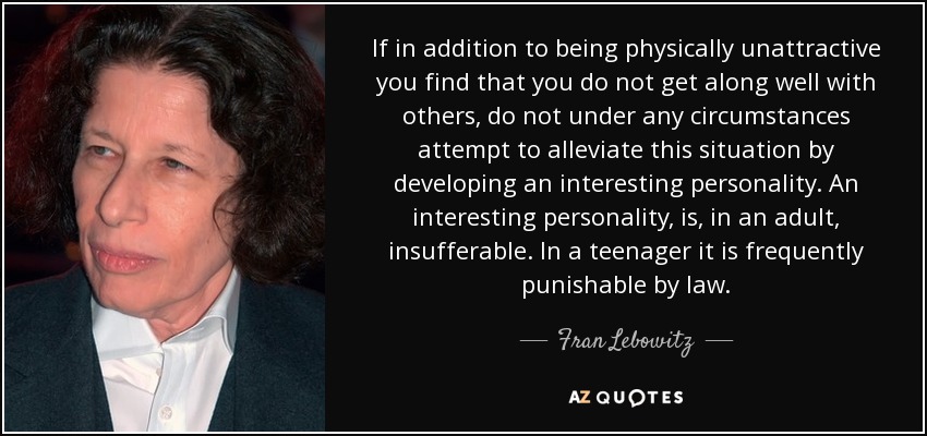 If in addition to being physically unattractive you find that you do not get along well with others, do not under any circumstances attempt to alleviate this situation by developing an interesting personality. An interesting personality, is, in an adult, insufferable. In a teenager it is frequently punishable by law. - Fran Lebowitz