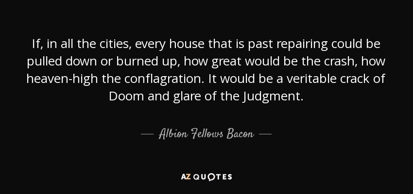 If, in all the cities, every house that is past repairing could be pulled down or burned up, how great would be the crash, how heaven-high the conflagration. It would be a veritable crack of Doom and glare of the Judgment. - Albion Fellows Bacon