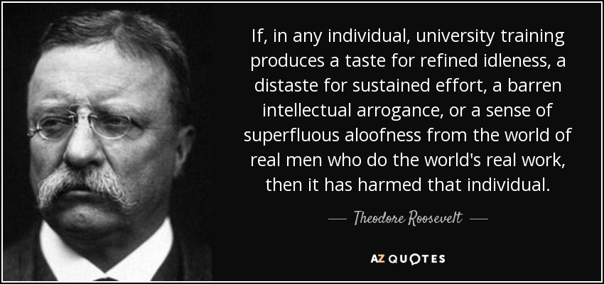 If, in any individual, university training produces a taste for refined idleness, a distaste for sustained effort, a barren intellectual arrogance, or a sense of superfluous aloofness from the world of real men who do the world's real work, then it has harmed that individual. - Theodore Roosevelt