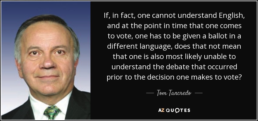 If, in fact, one cannot understand English, and at the point in time that one comes to vote, one has to be given a ballot in a different language, does that not mean that one is also most likely unable to understand the debate that occurred prior to the decision one makes to vote? - Tom Tancredo