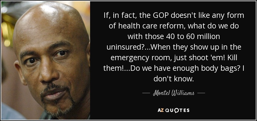 If, in fact, the GOP doesn't like any form of health care reform, what do we do with those 40 to 60 million uninsured?...When they show up in the emergency room, just shoot 'em! Kill them!...Do we have enough body bags? I don't know. - Montel Williams