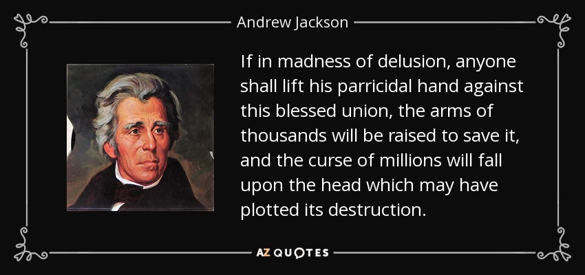 If in madness of delusion, anyone shall lift his parricidal hand against this blessed union, the arms of thousands will be raised to save it, and the curse of millions will fall upon the head which may have plotted its destruction. - Andrew Jackson