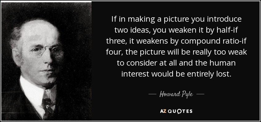 If in making a picture you introduce two ideas, you weaken it by half-if three, it weakens by compound ratio-if four, the picture will be really too weak to consider at all and the human interest would be entirely lost. - Howard Pyle