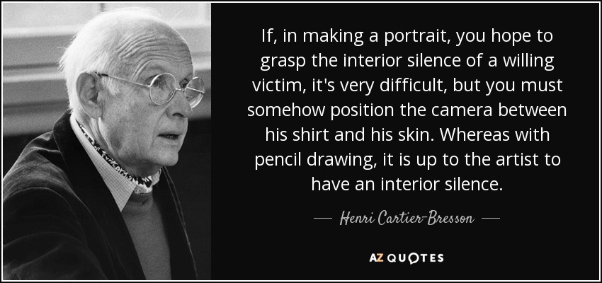 If, in making a portrait, you hope to grasp the interior silence of a willing victim, it's very difficult, but you must somehow position the camera between his shirt and his skin. Whereas with pencil drawing, it is up to the artist to have an interior silence. - Henri Cartier-Bresson