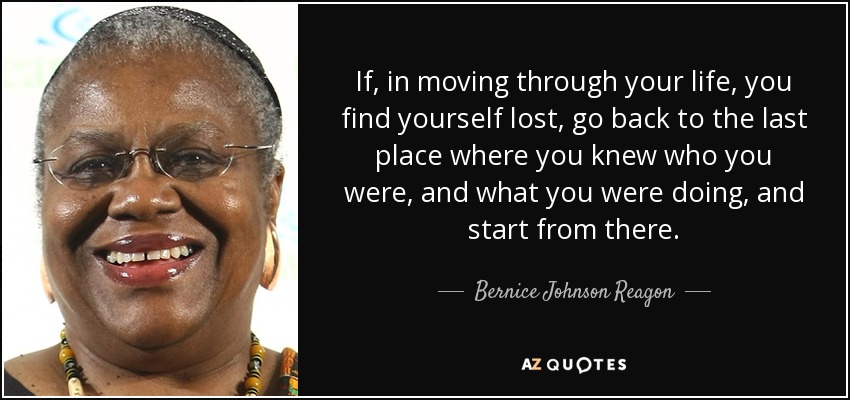 If, in moving through your life, you find yourself lost, go back to the last place where you knew who you were, and what you were doing, and start from there. - Bernice Johnson Reagon