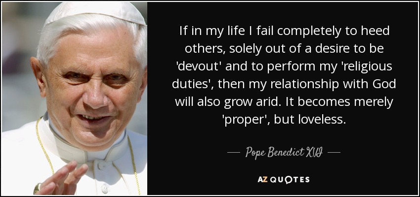 If in my life I fail completely to heed others, solely out of a desire to be 'devout' and to perform my 'religious duties', then my relationship with God will also grow arid. It becomes merely 'proper', but loveless. - Pope Benedict XVI