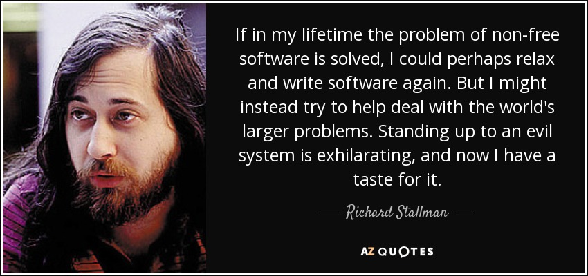 If in my lifetime the problem of non-free software is solved, I could perhaps relax and write software again. But I might instead try to help deal with the world's larger problems. Standing up to an evil system is exhilarating, and now I have a taste for it. - Richard Stallman