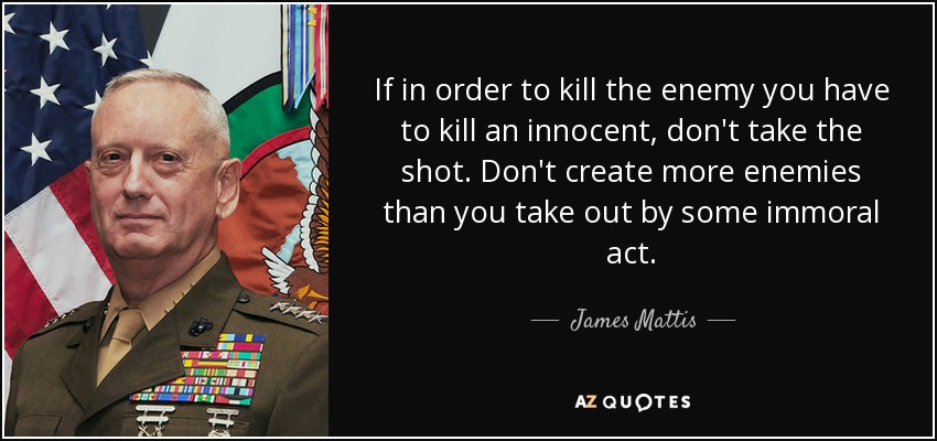 If in order to kill the enemy you have to kill an innocent, don't take the shot. Don't create more enemies than you take out by some immoral act. - James Mattis