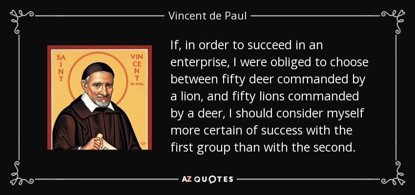 If, in order to succeed in an enterprise, I were obliged to choose between fifty deer commanded by a lion, and fifty lions commanded by a deer, I should consider myself more certain of success with the first group than with the second. - Vincent de Paul