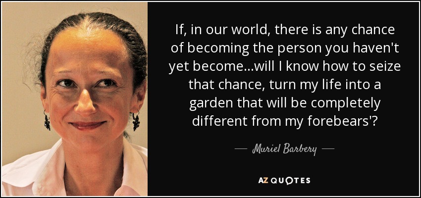 If, in our world, there is any chance of becoming the person you haven't yet become...will I know how to seize that chance, turn my life into a garden that will be completely different from my forebears'? - Muriel Barbery