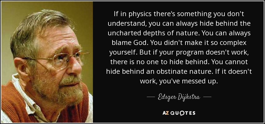 If in physics there's something you don't understand, you can always hide behind the uncharted depths of nature. You can always blame God. You didn't make it so complex yourself. But if your program doesn't work, there is no one to hide behind. You cannot hide behind an obstinate nature. If it doesn't work, you've messed up. - Edsger Dijkstra