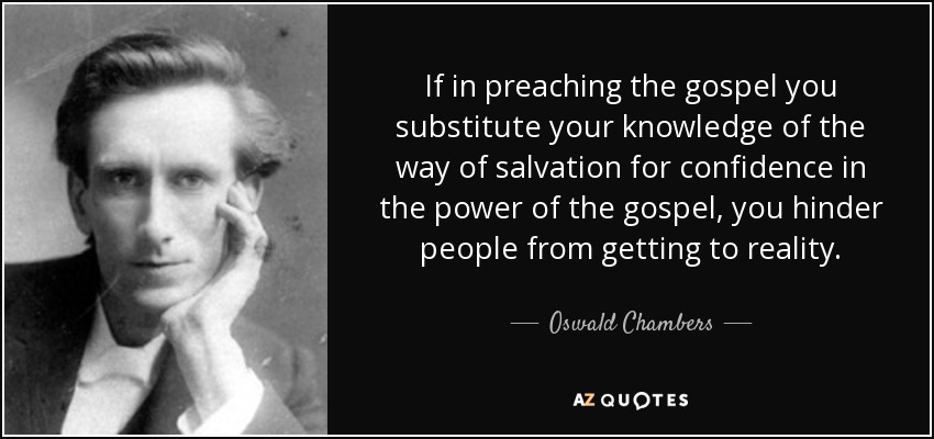 If in preaching the gospel you substitute your knowledge of the way of salvation for confidence in the power of the gospel, you hinder people from getting to reality. - Oswald Chambers