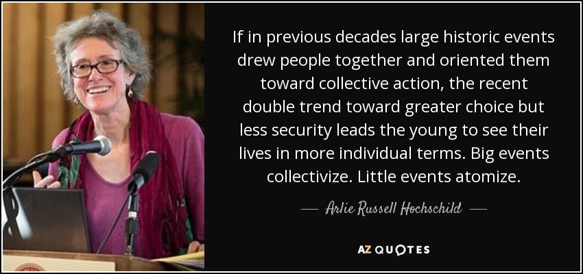If in previous decades large historic events drew people together and oriented them toward collective action, the recent double trend toward greater choice but less security leads the young to see their lives in more individual terms. Big events collectivize. Little events atomize. - Arlie Russell Hochschild