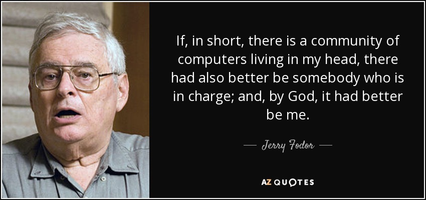 If, in short, there is a community of computers living in my head, there had also better be somebody who is in charge; and, by God, it had better be me. - Jerry Fodor