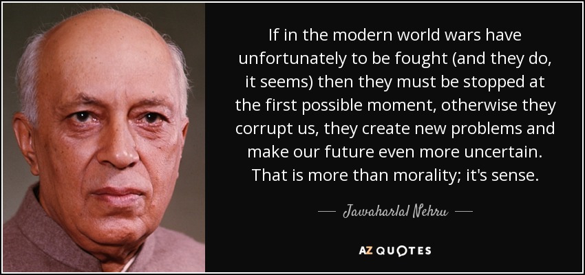 If in the modern world wars have unfortunately to be fought (and they do, it seems) then they must be stopped at the first possible moment, otherwise they corrupt us, they create new problems and make our future even more uncertain. That is more than morality; it's sense. - Jawaharlal Nehru