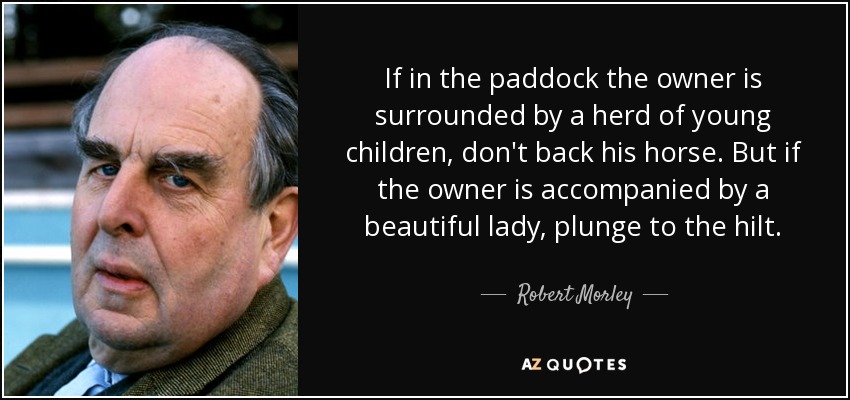 If in the paddock the owner is surrounded by a herd of young children, don't back his horse. But if the owner is accompanied by a beautiful lady, plunge to the hilt. - Robert Morley
