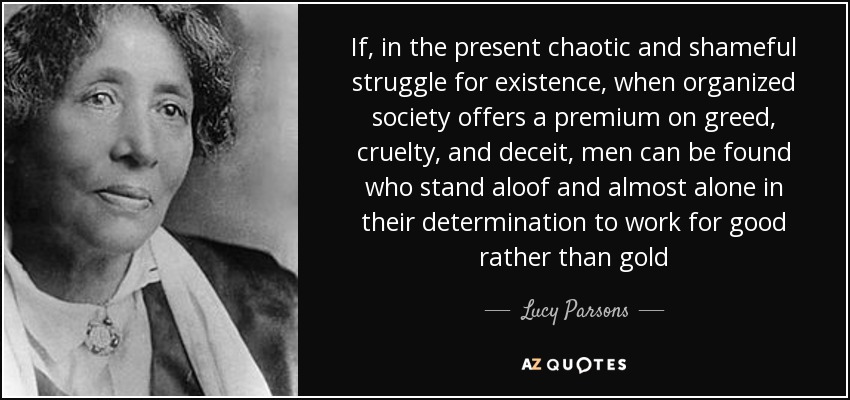 If, in the present chaotic and shameful struggle for existence, when organized society offers a premium on greed, cruelty, and deceit, men can be found who stand aloof and almost alone in their determination to work for good rather than gold - Lucy Parsons