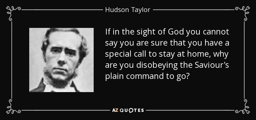 If in the sight of God you cannot say you are sure that you have a special call to stay at home, why are you disobeying the Saviour's plain command to go? - Hudson Taylor