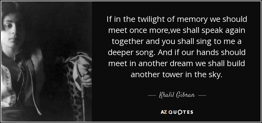 If in the twilight of memory we should meet once more,we shall speak again together and you shall sing to me a deeper song. And if our hands should meet in another dream we shall build another tower in the sky. - Khalil Gibran