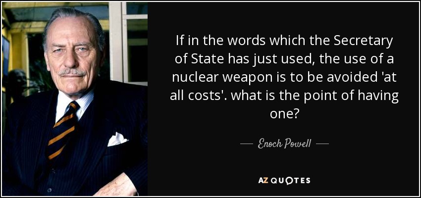 If in the words which the Secretary of State has just used, the use of a nuclear weapon is to be avoided 'at all costs'. what is the point of having one? - Enoch Powell