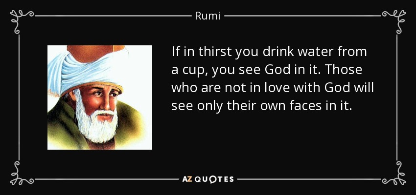 If in thirst you drink water from a cup, you see God in it. Those who are not in love with God will see only their own faces in it. - Rumi