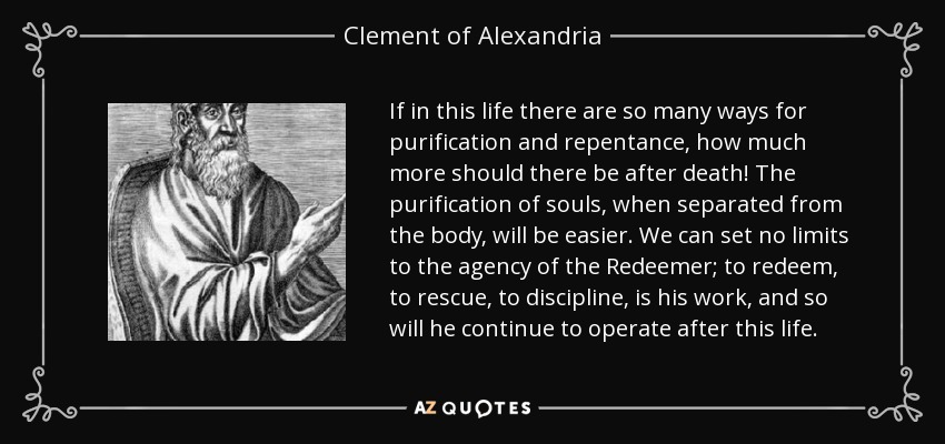 If in this life there are so many ways for purification and repentance, how much more should there be after death! The purification of souls, when separated from the body, will be easier. We can set no limits to the agency of the Redeemer; to redeem, to rescue, to discipline, is his work, and so will he continue to operate after this life. - Clement of Alexandria