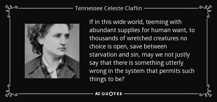If in this wide world, teeming with abundant supplies for human want, to thousands of wretched creatures no choice is open, save between starvation and sin, may we not justly say that there is something utterly wrong in the system that permits such things to be? - Tennessee Celeste Claflin