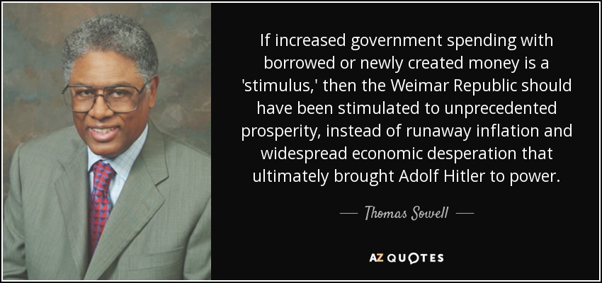 If increased government spending with borrowed or newly created money is a 'stimulus,' then the Weimar Republic should have been stimulated to unprecedented prosperity, instead of runaway inflation and widespread economic desperation that ultimately brought Adolf Hitler to power. - Thomas Sowell