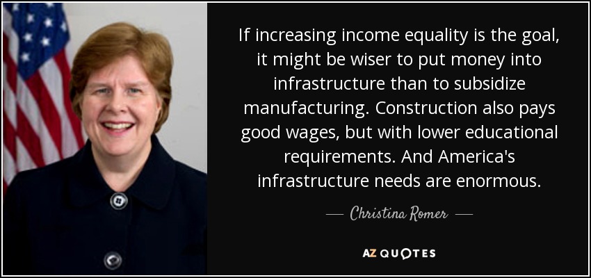 If increasing income equality is the goal, it might be wiser to put money into infrastructure than to subsidize manufacturing. Construction also pays good wages, but with lower educational requirements. And America's infrastructure needs are enormous. - Christina Romer