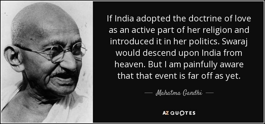 If India adopted the doctrine of love as an active part of her religion and introduced it in her politics. Swaraj would descend upon India from heaven. But I am painfully aware that that event is far off as yet. - Mahatma Gandhi