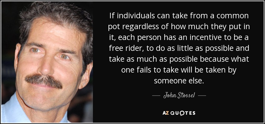 If individuals can take from a common pot regardless of how much they put in it, each person has an incentive to be a free rider, to do as little as possible and take as much as possible because what one fails to take will be taken by someone else. - John Stossel
