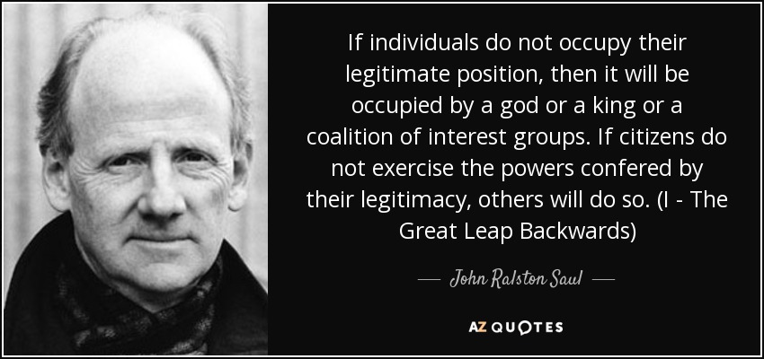 If individuals do not occupy their legitimate position, then it will be occupied by a god or a king or a coalition of interest groups. If citizens do not exercise the powers confered by their legitimacy, others will do so. (I - The Great Leap Backwards) - John Ralston Saul