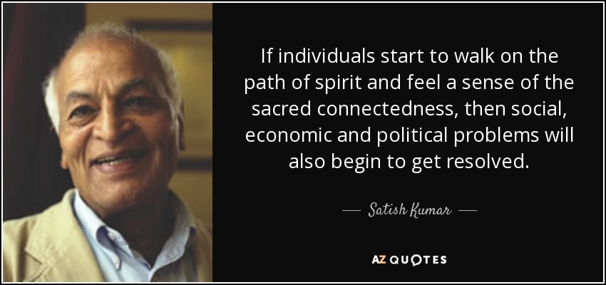 If individuals start to walk on the path of spirit and feel a sense of the sacred connectedness, then social, economic and political problems will also begin to get resolved. - Satish Kumar