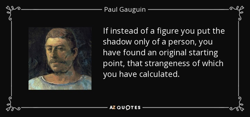 If instead of a figure you put the shadow only of a person, you have found an original starting point, that strangeness of which you have calculated. - Paul Gauguin