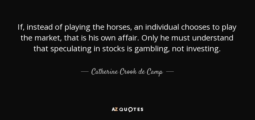 If, instead of playing the horses, an individual chooses to play the market, that is his own affair. Only he must understand that speculating in stocks is gambling, not investing. - Catherine Crook de Camp