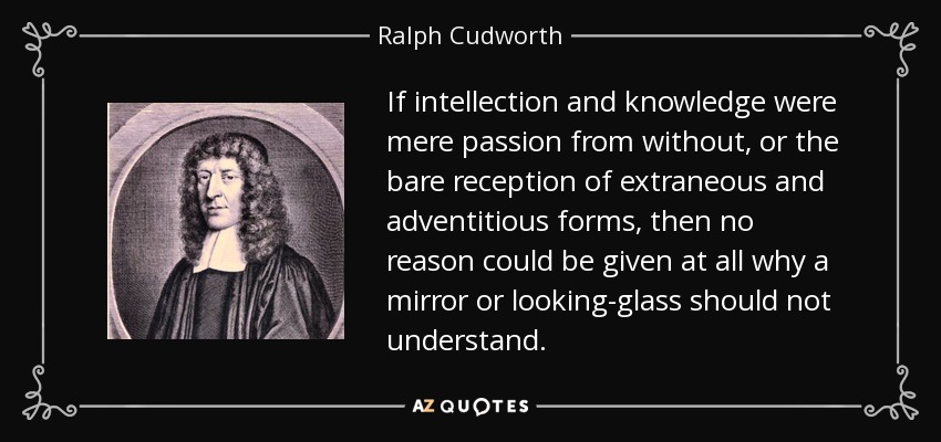 If intellection and knowledge were mere passion from without, or the bare reception of extraneous and adventitious forms, then no reason could be given at all why a mirror or looking-glass should not understand. - Ralph Cudworth