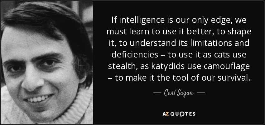 If intelligence is our only edge, we must learn to use it better, to shape it, to understand its limitations and deficiencies -- to use it as cats use stealth, as katydids use camouflage -- to make it the tool of our survival. - Carl Sagan